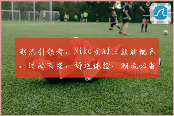 潮流引领者，Nike女AJ三款新配色，时尚百搭，舒适体验，潮流必备，不容错过
